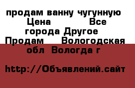  продам ванну чугунную › Цена ­ 7 000 - Все города Другое » Продам   . Вологодская обл.,Вологда г.